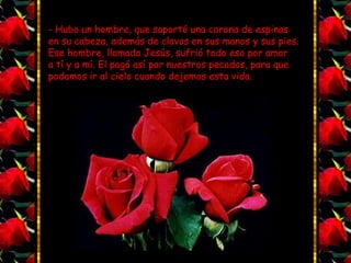 - Hubo un hombre, que soportó una corona de espinas
en su cabeza, además de clavos en sus manos y sus pies.
Ese hombre, llamado Jesús, sufrió todo eso por amor
a tí y a mí. El pagó así por nuestros pecados, para que
podamos ir al cielo cuando dejemos esta vida.
 