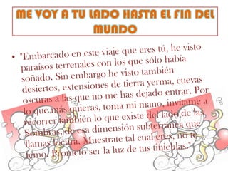 ME VOY A TU LADO HASTA EL FIN DEL MUNDO"Embarcado en este viaje que eres tú, he visto paraísos terrenales con los que sólo había soñado. Sin embargo he visto también desiertos, extensiones de tierra yerma, cuevas oscuras a las que no me has dejado entrar. Por lo que más quieras, toma mi mano, invítame a recorrer también lo que existe del lado de las Sombras, de esa dimensión subterránea que llamas locura. Muestrate tal cual eres, no te temo. Prometo ser la luz de tus tinieblas."