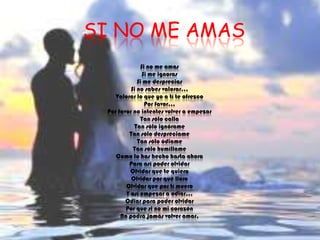 SI NO ME AMASSi no me amasSi me ignorasSi me despreciasSi no sabes valorar...Valorar lo que yo a tí te ofrezcoPor favor...Por favor no intentes volver a empezarTan sólo callaTan sólo ignórameTan sólo despréciameTan sólo ódiameTan sólo humíllameComo lo has hecho hasta ahoraPara así poder olvidarOlvidar que te quieroOlvidar por qué lloroOlvidar que por tí mueroY así empezar a odiar...Odiar para poder olvidarPor que si no mi corazónNo podrá jamás volver amar.