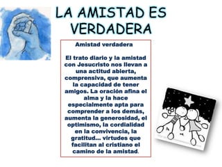 LA AMISTAD ES VERDADERAAmistad verdadera  El trato diario y la amistad con Jesucristo nos llevan a una actitud abierta, comprensiva, que aumenta la capacidad de tener amigos. La oración afina el alma y la hace especialmente apta para comprender a los demás, aumenta la generosidad, el optimismo, la cordialidad en la convivencia, la gratitud… virtudes que facilitan al cristiano el camino de la amistad.