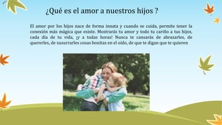 ¿Qué es el amor a nuestros hijos ?
El amor por los hijos nace de forma innata y cuando se cuida, permite tener la
conexión más mágica que existe. Mostrarás tu amor y todo tu cariño a tus hijos,
cada día de tu vida, ¡y a todas horas! Nunca te cansarás de abrazarles, de
quererles, de susurrarles cosas bonitas en el oído, de que te digan que te quieren
 