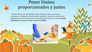 Poner límites
proporcionados y justos
"A pesar de que es complicado poner límites, porque en muchas
ocasiones no sabemos dónde está el equilibrio, una de las claves para
garantizar que los límites sean proporcionados y justos, es que no sean
humillantes ni para el niño ni para el adulto".
 