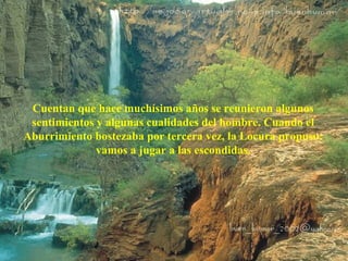 Cuentan que hace muchísimos años se reunieron algunos 
sentimientos y algunas cualidades del hombre. Cuando el 
Aburrimiento bostezaba por tercera vez, la Locura propuso: 
vamos a jugar a las escondidas. 
 