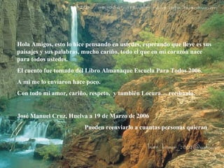 Hola Amigos, esto lo hice pensando en ustedes, esperando que lleve es sus 
paisajes y sus palabras, mucho cariño, todo el que en mi corazón nace 
para todos ustedes. 
El cuento fue tomado del Libro Almanaque Escuela Para Todos 2006. 
A mi me lo enviaron hace poco. 
Con todo mi amor, cariño, respeto, y también Locura… recíbanlo. 
José Manuel Cruz, Huelva a 19 de Marzo de 2006 
Pueden reenviarlo a cuantas personas quieran 
