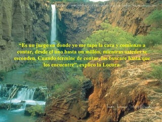 “Es un juego en donde yo me tapo la cara y comienzo a 
contar, desde el uno hasta un millón, mientras ustedes se 
esconden. Cuando termine de contar, los buscare hasta que 
los encuentre”, explico la Locura. 
 