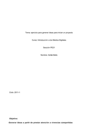 Tema: ejercicio para generar ideas para iniciar un proyecto



                          Curso: Introducción a los Medios Digitales



                                        Sección PE21



                                     Nombre: Adrián Bello




 Ciclo: 2011-1




 Objetivo:

-Generar ideas a partir de prestar atenci ón a vivencias compartidas
 
