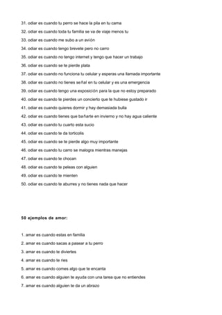 31. odiar es cuando tu perro se hace la pila en tu cama

32. odiar es cuando toda tu familia se va de viaje menos tu

33. odiar es cuando me subo a un avión

34. odiar es cuando tengo brevete pero no carro

35. odiar es cuando no tengo internet y tengo que hacer un trabajo

36. odiar es cuando se te pierde plata

37. odiar es cuando no funciona tu celular y esperas una llamada importante

38. odiar es cuando no tienes se ñal en tu celular y es una emergencia

39. odiar es cuando tengo una exposición para la que no estoy preparado

40. odiar es cuando te pierdes un concierto que te hubiese gustado ir

41. odiar es cuando quieres dormir y hay demasiada bulla

42. odiar es cuando tienes que ba ñarte en invierno y no hay agua caliente

43. odiar es cuando tu cuarto esta sucio

44. odiar es cuando te da torticolis

45. odiar es cuando se te pierde algo muy importante

46. odiar es cuando tu carro se malogra mientras manejas

47. odiar es cuando te chocan

48. odiar es cuando te peleas con alguien

49. odiar es cuando te mienten

50. odiar es cuando te aburres y no tienes nada que hacer




50 ejemplos de amor:



1. amar es cuando estas en familia

2. amar es cuando sacas a pasear a tu perro

3. amar es cuando te diviertes

4. amar es cuando te ries

5. amar es cuando comes algo que te encanta

6. amar es cuando alguien te ayuda con una tarea que no entiendes

7. amar es cuando alguien te da un abrazo
 