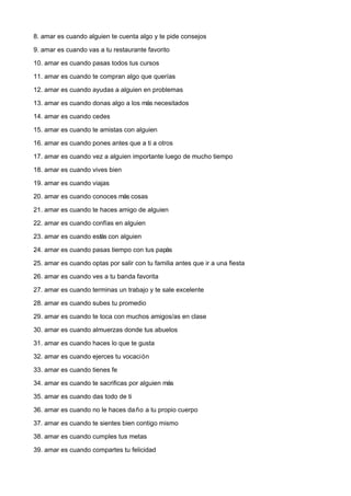 8. amar es cuando alguien te cuenta algo y te pide consejos

9. amar es cuando vas a tu restaurante favorito

10. amar es cuando pasas todos tus cursos

11. amar es cuando te compran algo que querías

12. amar es cuando ayudas a alguien en problemas

13. amar es cuando donas algo a los más necesitados

14. amar es cuando cedes

15. amar es cuando te amistas con alguien

16. amar es cuando pones antes que a ti a otros

17. amar es cuando vez a alguien importante luego de mucho tiempo

18. amar es cuando vives bien

19. amar es cuando viajas

20. amar es cuando conoces más cosas

21. amar es cuando te haces amigo de alguien

22. amar es cuando confías en alguien

23. amar es cuando estás con alguien

24. amar es cuando pasas tiempo con tus papás

25. amar es cuando optas por salir con tu familia antes que ir a una fiesta

26. amar es cuando ves a tu banda favorita

27. amar es cuando terminas un trabajo y te sale excelente

28. amar es cuando subes tu promedio

29. amar es cuando te toca con muchos amigos/as en clase

30. amar es cuando almuerzas donde tus abuelos

31. amar es cuando haces lo que te gusta

32. amar es cuando ejerces tu vocación

33. amar es cuando tienes fe

34. amar es cuando te sacrificas por alguien más

35. amar es cuando das todo de ti

36. amar es cuando no le haces da ño a tu propio cuerpo

37. amar es cuando te sientes bien contigo mismo

38. amar es cuando cumples tus metas

39. amar es cuando compartes tu felicidad
 