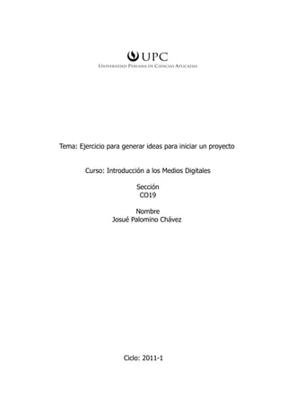 Tema: Ejercicio para generar ideas para iniciar un proyecto


        Curso: Introducción a los Medios Digitales

                          Sección
                           CO19

                        Nombre
                 Josué Palomino Chávez




                     Ciclo: 2011-1
 