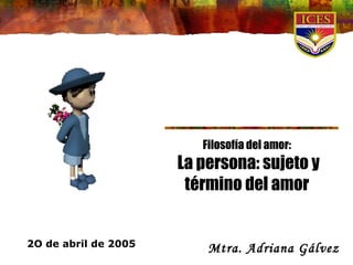 Filosofía del amor: La persona: sujeto y término del amor Mtra. Adriana Gálvez   2O de abril de 2005 