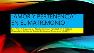 “AMOR Y PERTENENCIA”
EN EL MATRIMONIO
Rev. Prof. R. A. Zapata S. , Asesoramiento de Familias I, en el Instituto
Universitario de Casa de Oración Cristiana, A. D., noviembre 7, 2015.
 