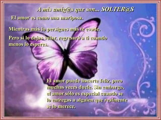 A mis amig@s que son... SOLTER@S
 El amor es como una mariposa.

Mientras más lo persigues más te evade.
Pero si lo dejas volar, regresará a ti cuando
menos lo esperes.




                 El amor puede hacerte feliz, pero
                 muchas veces duele. Sin embargo,
                 el amor sólo es especial cuando se
                 lo entregas a alguien que realmente
                 se lo merece.
 