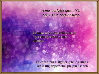 A mis amig@s que... NO
      SON TAN SOLTER@S



El amor no es convertirse en la
"persona perfecta" para
alguien.




  Es encontrar a alguien que te ayude a
  ser la mejor persona que puedas ser.
 