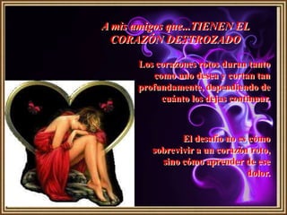 A mis amigos que...TIENEN EL
  CORAZÓN DESTROZADO

      Los corazones rotos duran tanto
          como uno desea y cortan tan
      profundamente, dependiendo de
            cuánto los dejas continuar.



                El desafío no es cómo
         sobrevivir a un corazón roto,
           sino cómo aprender de ese
                                dolor.
 