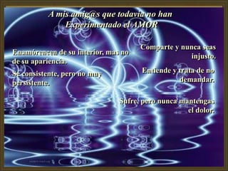 A mis amig@s que todavia no han
              Experimentado el AMOR

                                     Comparte y nunca seas
Enamórencen de su interior, mas no
                                                   injusto.
de su apariencia.
Sé consistente, pero no muy          Entiende y trata de no
persistente.                                    demandar.

                               Sufre, pero nunca mantengas
                                                   el dolor.
 