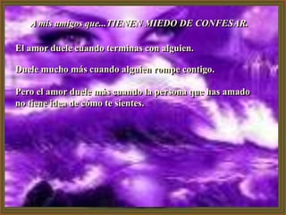 A mis amigos que...TIENEN MIEDO DE CONFESAR.

El amor duele cuando terminas con alguien.

Duele mucho más cuando alguien rompe contigo.

Pero el amor duele más cuando la persona que has amado
no tiene idea de cómo te sientes.
 