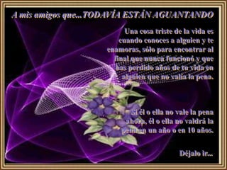 A mis amigos que...TODAVÍA ESTÁN AGUANTANDO
                          Una cosa triste de la vida es
                        cuando conoces a alguien y te
                    enamoras, sólo para encontrar al
                      final que nunca funcionó y que
                       has perdido años de tu vida en
                         alguien que no valía la pena.



                          Si él o ella no vale la pena
                         ahora, él o ella no valdrá la
                        pena en un año o en 10 años.


                                           Déjalo ir...
 