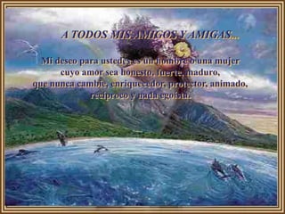 A TODOS MIS AMIGOS Y AMIGAS...

  Mi deseo para ustedes es un hombre o una mujer
      cuyo amor sea honesto, fuerte, maduro,
que nunca cambie, enriquecedor, protector, animado,
             recíproco y nada egoísta.
 