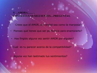 Y…AHORA……..
     CONTESTA LAS SIGUIENTES…PREGUNTAS.


•      Crees que el AMOR, de verdad sea como la mariposa?

• Piensas que tienes que ser perfecto/a para enamorarte?


    • Has fingido alguna vez sentir AMOR por alguien?


• Cual es tu parecer acerca de la compatibilidad?


• Alguna vez han lastimado tus sentimientos?
 