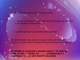 • Que piensas de los amores posecivos?



   • Como te has sentido cuando has terminado con alguien
    o la relaciòn no funcionò?



  • Cuanto tiempo has durado con tu pareja?



Has encontrado una persona a quien ames de verdad?
Y que es, lo que mas te gusta de esa personita tan especial?



SI TIENES A ALGUIEN A QUIEN AMAS Y TE AME DE
VERDAD NO LA DEJES IR…………CONSERVALA Y
VALORALA Y, A LA VEZ HASTE VALORAR.
 