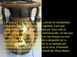 Cal·listo era una nimfa del bosc, una de les companyes
d'Àrtemis que havien fet vot de viginitat. Com que
defugia els mascles, va ser seduïda per Zeus sota la
forma d'Àrtemis i en va quedar embarassada. Un dia que
Àrtemis i les seves companyeres es van banyar en una
font, Cal·listo es va veure obligada a despullar-se i a
descobrir el seu embaràs. Àrtemis la va castigar per
trencar el seu vot transformant-la en ossa. Finalment
Zeus la va convertir en la constel·lació de l'Ossa Major.
 