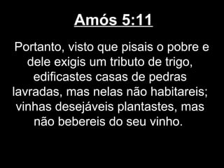 Amós 5:11
 Portanto, visto que pisais o pobre e
   dele exigis um tributo de trigo,
    edificastes casas de pedras
lavradas, mas nelas não habitareis;
 vinhas desejáveis plantastes, mas
    não bebereis do seu vinho.
 