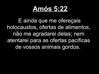 Amós 5:22
    E ainda que me ofereçais
holocaustos, ofertas de alimentos,
  não me agradarei delas; nem
atentarei para as ofertas pacíficas
   de vossos animais gordos.
 