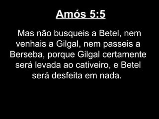 Amós 5:5
  Mas não busqueis a Betel, nem
 venhais a Gilgal, nem passeis a
Berseba, porque Gilgal certamente
 será levada ao cativeiro, e Betel
     será desfeita em nada.
 