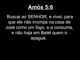 Amós 5:6
 Buscai ao SENHOR, e vivei, para
 que ele não irrompa na casa de
José como um fogo, e a consuma,
   e não haja em Betel quem o
            apague.
 