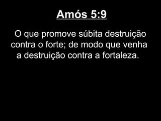 Amós 5:9
 O que promove súbita destruição
contra o forte; de modo que venha
 a destruição contra a fortaleza.
 