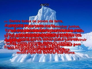 AMÓS 3:1–   ESCUTEM!  Este é o seu julgamento!  Ele é pronunciado pelo Senhor contra Israel  e Judá, contra toda a família que eu trouxe  do Egito:  3:2–   Dentre todos os povos da terra,  Eu escolhi exatamente vocês.  É por isso que Eu devo castigá-los mais severamente por seus pecados.  3:3–   Como é que podemos caminhar juntos,  com os pecados que vocês praticam nos  separando?  3:4–   Será que Eu estaria rugindo como um leão  se não tivesse razão?  A verdade é que Eu estou quase para destruir vocês.  Mesmo o leão novo, quando ruge,  mostra que vai devorar sua vítima. 3:5–   A armadilha não se fecha a menos que alguém pise nela;  o castigo que vocês vão receber é bem merecido.  3:6–   Já soou o alarme, escutem e tremam  de medo!  Porque Eu, o Senhor, vou mandar a  calamidade contra a sua terra.  3:7–   Mas como sempre, antes do castigo,  Eu os aviso pelos meus profetas.  Foi isso que acabei de fazer .  