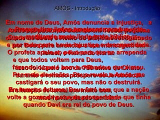 AMÓS - Introdução Amós era pastor de ovelhas em Tecoa, pequena cidade de Judá, o Reino do Sul, mas foi chamado por Deus para anunciar a sua mensagem em Israel, o Reino do Norte. Isso foi lá pelo ano de 750 antes de Cristo, durante o reinado próspero de Jeroboão II. A situação de Israel era muito boa,  mas havia pecado também. Em nome de Deus, Amós denuncia a injustiça,  a corrupção e a opressão que reinavam no país. O povo não era sincero na prática da religião,  e por toda parte havia injustiça e desonestidade. O profeta apela ao povo para que se arrependa  e que todos voltem para Deus,  fazendo o que é bom e odiando o que é mau. Por meio de visões, Deus revela a Amós que castigará o seu povo, mas não o destruirá. Em tempos futuros, Deus fará com que a nação volte a gozar da paz e da prosperidade que tinha quando Davi era rei do povo de Deus. Procure tirar lições preciosas para tua vida meditando neste lindo texto bíblico. 