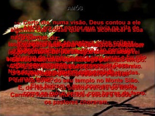 AMÓS 1:1 –   AMÓS era um pastor que vivia na vila de Tecoa.  Diariamente ele se sentava pelas colinas  vigiando seus animais, para não perderem.  1:2–   Certo dia, numa visão, Deus contou a ele algumas das coisas que iriam acontecer à sua  nação, Israel.  Isso aconteceu quando Uzias era rei de Judá  e Jeroboão (filho de Joás) era rei de Israel,  dois anos antes de acontecer o terremoto.  Aqui está o registro do que Amós viu e ouviu:  O Senhor rugiu, como um leão feroz ruge  em sua cova, do seu templo no Monte Sião.  E, de repente, os pastos verdes do Monte Carmelo ficaram murchos e secos e todos  os pastores choraram.  1:3–   O Senhor diz:  "O povo de Damasco peca sem parar e Eu não vou esquecer isso.  Não deixarei que fiquem sem castigo  por mais tempo.  Eles feriram o meu povo em Gileade,  como se mói o cereal, com barras de ferro.  1:4–   Por isso, Eu porei fogo no palácio do rei Hazael e destruirei a poderosa fortaleza  de Ben-Hadade.  1:5–   Arrancarei as barras de ferro que trancavam os portões de Damasco e matarei seus  habitantes até as planícies de Áven.  O povo da Síria voltará a Quira como escravo.  O Senhor falou.  1:6–   O Senhor diz:  "Gaza peca sem parar e Eu não vou esquecer isso.  Eu não a deixarei sem castigo por mais tempo. Ela enviou meu povo para longe,  vendendo-o como escravo a Edom.  1:7–   Por isso, incendiarei os muros de Gaza  e todas as suas fortalezas serão destruídas.  