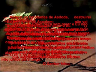 AMÓS 1:8 –   Matarei os habitantes de Asdode,  destruirei Ecrom e o rei de Ascalom;  não vai sobrar nenhum filisteu.  O Senhor Deus falou.  1:9 –   O Senhor diz:  "O povo de Tiro peca sem parar e Eu  não vou esquecer isso.  Não deixarei que fiquem sem castigo  por mais tempo.  Eles violaram o tratado com seu irmão, Israel;  atacaram e conquistaram terras dos judeus,  que venderam como escravos a Edom.  1:10 –   Por isso, queimarei as muralhas de Tiro  e incendiarei completamente todas as suas  fortalezas e todos os seus palácios.  1:11 –   O Senhor diz:  "O povo de Edom peca sem parar e Eu não esquecerei isso.  Eu não o deixarei sem castigo por mais tempo. Ele perseguiu a seu irmão, Israel,  com a espada na mão;  e não teve misericórdia, cheio de uma raiva  que jamais diminuía.  1:12 –   Por isso, porei fogo em Temã e esse fogo  se estenderá até queimar as fortalezas  de Bozra.  1:13–   O Senhor diz:  "Os moradores de Amom pecam sem parar  e eu não esquecerei isso.  Não os deixarei sem castigo por mais tempo porque em suas guerras feitas em Gileade,  para aumentar seu território, eles fizeram muitas crueldades, matando à espada mulheres grávidas e seus futuros filhos.  1:14–   Por causa disso incendiarei as muralhas  de Rabá e queimarei até os alicerces as suas  fortalezas e os seus palácios.  Haverá gritos furiosos de combate,  como o barulho do vento da tempestade.  1:15–   O rei e os príncipes de Amom  irão juntos para longe.  O Senhor falou.  