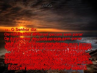 AMÓS 2:1 –   O Senhor diz:  Os habitantes de Moabe pecam sem parar  e Eu não me esquecerei disso.  Não os deixarei sem castigo por mais tempo. Porque profanaram as sepulturas dos reis de  Edom, sem respeito para com os mortos.  2:2 –   Em troca, Eu mandarei fogo contra Moabe, que destruirá as fortalezas de Queriote. Moabe será destruído em meio a grande tumulto, entre guerreiros gritando e trombetas ressoando.  2:3 –   Eu destruirei o rei de Moabe e todos  os líderes sob seu comando.  O Senhor falou.  2:4 –   O Senhor diz:  Os habitantes de Judá pecam sem parar  e Eu não me esquecerei disso.  Não os deixarei sem castigo por mais tempo. Eles rejeitaram as leis de Deus e se recusaram a obedecê-LO.  Enganados pelos seus corações pecaram  do mesmo modo que seus pais.  2:5 –   Por isso, Eu destruirei Judá com fogo; queimarei até os alicerces os palácios  e fortalezas de Jerusalém.  2:6 –   O Senhor diz:  Os habitantes de Israel pecam sem parar  e Eu não me esquecerei disso.  Não os deixarei sem castigo por mais tempo porque eles torceram a justiça aceitando suborno, porque venderam como escravos  as pessoas pobres que não podiam pagar suas dívidas;  trocaram pessoas por um par de sapatos.  2:7 –   Eles pisam os pobres e agridem  os mansos.  Além disso, pai e filho têm relações com  a mesma sacerdotisa dos templos pagãos, manchando o meu santo nome.  