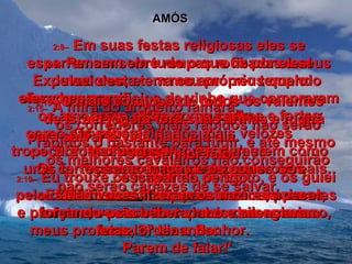 AMÓS 2:8–   Em suas festas religiosas eles se esparramam sobre roupas roubadas a seus devedores, e em meu próprio templo oferecem sacrifícios de vinho que compraram com dinheiro roubado.  2:9–   Pensem em tudo o que fiz por eles! Expulsei desta terra os amorreus quando  eles chegaram;  os amorreus, altos como cedros e fortes como carvalhos!  Mas eu arranquei os seus  frutos e cortei suas raízes.  2:10–   Eu trouxe os israelitas do Egito, e os guiei pelo deserto durante quarenta anos, para eles  tomarem posse da terra dos amorreus. 2:11–   Escolhi seus filhos para serem nazireus  e profetas; vocês são capazes de negar isso,  Israel?" diz o Senhor.  2:12–   "Mas vocês fizeram os nazireus pecar, forçando-os a beber vinho e silenciaram meus profetas, ordenando:  Parem de falar!'  2:13–   Por isso Eu farei vocês gemerem como uma carroça carregada de feixes de cereais.  2:14–   Os seus soldados mais velozes tropeçarão na fuga.  Os fortes serão fracos e os poderosos  não serão capazes de se salvar.  2:15–   A mira do arqueiro falhará,  os corredores mais rápidos não serão rápidos o bastante para fugir, e até mesmo  os melhores cavaleiros não conseguirão escapar do perigo.  2:16–   O mais corajoso de todos os valentes  de Israel jogará fora suas armas e fugirá  para salvar a vida naquela dia.  O Senhor falou.  
