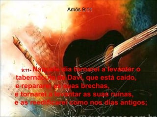 9:11 -  Naquele dia tornarei a levantar o tabernáculo de Davi, que está caído,  e repararei as suas brechas,  e tornarei a levantar as suas ruínas,  e as reedificarei como nos dias antigos; Amós 9:11 
