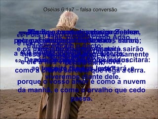 6:1 -  Vinde, e tornemos para o Senhor, porque ele despedaçou e nos sarará;  fez a ferida, e no-la atará. Oséias 6:1a7 – falsa conversão 6:2 -  Depois de dois dias nos ressuscitará: ao terceiro dia nos levantará, e viveremos diante dele. 6:3 -  Conheçamos, e prossigamos em conhecer ao Senhor;  a sua saída, como a alva, é certa;  e ele a nós virá como a chuva,  como a chuva serôdia que rega a terra. 6:4 -  Que te farei, ó Efraim?  que te farei, ó Judá?  porque o vosso amor é como a nuvem da manhã, e como o orvalho que cedo passa. 6:5 -  Por isso os abati pelos profetas;  pela palavra da minha boca os matei;  e os meus juízos a teu respeito sairão como a luz.  6:6 -  Pois misericórdia quero,  e não sacrifícios;  e o conhecimento de Deus,  mais do que os holocaustos. 6:7 -  Eles, porém, como Adão, transgrediram o pacto;  nisso eles se portaram aleivosamente contra mim.  