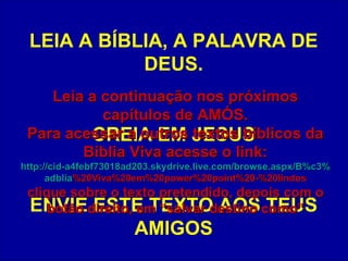 LEIA A BÍBLIA, A PALAVRA DE DEUS. CREIA EM JESUS ENVIE ESTE TEXTO AOS TEUS AMIGOS Leia a continuação nos próximos capítulos de AMÓS. Para acessar a outros textos bíblicos da Bíblia Viva acesse o link: http :// cid -a4febf73018ad203. skydrive . live .com/ browse . aspx /B%c3% adblia %20Viva%20em%20power%20point%20-%20lindos clique sobre o texto pretendido, depois com o botão direito, em “salvar destino como” 