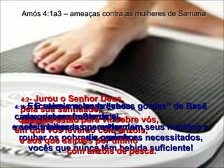 4:1 -  Escutem-me, suas “vacas gordas” de Basã que vivem em Samaria,  vocês mulheres que estimulam seus maridos a roubar os pobres e oprimir os necessitados, vocês que nunca têm bebida suficiente! Amós 4:1a3 – ameaças contra as mulheres de Samaria 4:2 -  Jurou o Senhor Deus,  pela sua santidade,  que dias estão para vir sobre vós,  em que vos levarão com anzóis,  e aos que sairdes por último  com anzóis de pesca.   4:3 -  E saireis pelas brechas,  cada qual em frente de si,  e sereis lançadas para Harmom,  diz o senhor. 