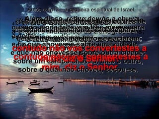 4:4 -  Vinde a Betel, e transgredi;  a Gilgal, e multiplicai as transgressões; e cada manhã trazei os vossos sacrifícios, e de três em três dias os vossos dízimos.   Amós 4:4a13 – a cegueira espiritual de Israel 4:5 -  E oferecei sacrifício de louvores do que é levedado, e apregoai ofertas voluntárias, publicai-as;  pois disso gostais, ó filhos de Israel,  diz o Senhor Deus. 4:6 -  Por isso também vos dei limpeza de dentes em todas as vossas cidades,  e falta de pão em todos os vossos lugares;   contudo não vos convertestes a mim, diz o Senhor. 4:7 -  Além disso, retive de vós a chuva, quando ainda faltavam três meses para a ceifa;  e fiz que chovesse sobre uma cidade,  e que não chovesse sobre outra cidade; sobre um campo choveu, mas o outro, sobre o qual não choveu, secou-se. 4:8 -  Andaram errantes duas ou três cidades, indo a outra cidade para beberem água, mas não se saciaram ;   contudo não vos convertestes a mim, diz o Senhor. 
