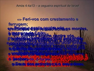 4:9 -  Feri-vos com crestamento e ferrugem;  a multidão das vossas hortas,  e das vossas vinhas,  e das vossas figueiras,  e das vossas oliveiras,  foi devorada pela locusta;   contudo não vos convertestes a mim, diz o Senhor. Amós 4:4a13 – a cegueira espiritual de Israel 4:10 -  Enviei a peste contra vós,  à maneira de Egito;  os vossos mancebos matei à espada,  e os vossos cavalos deixei levar presos, e o fedor do vosso arraial fiz subir aos vossos narizes;  contudo não vos convertestes a mim, diz o Senhor. 4:11 -  Subverti alguns dentre vós,  como Deus subverteu a Sodoma e Gomorra, e ficastes sendo como um tição arrebatado do incêndio;   contudo não vos convertestes a mim, diz o Senhor.  4:12 -  Portanto assim te farei, ó Israel,  e porque isso te farei,  prepara-te, ó Israel,  para te encontrares com o teu Deus.  4:13 -  Porque é ele o que forma os montes, e cria o vento,  e declara ao homem qual seja o seu pensamento,  o que faz da manhã trevas,  e anda sobre os lugares altos da terra;  o Senhor,  o Deus dos exércitos é o seu nome.  