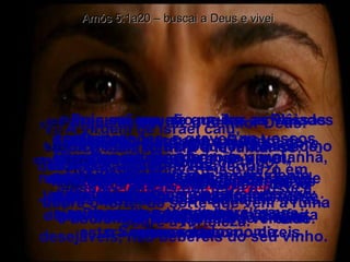 Amós 5:1a20 – buscai a Deus e vivei 5:1 -  Ouvi esta palavra que levanto como lamentação sobre vós,  ó casa de Israel. 5:2 -  A virgem de Israel caiu;  nunca mais tornará a levantar-se; desamparada jaz na sua terra;  não há quem a levante. 5:3 -  Porque assim diz o Senhor Deus:  A cidade da qual saem mil terá de resto cem,  e aquela da qual saem cem terá dez para a casa de Israel. 5:4 -  Pois assim diz o Senhor à casa de Israel:  Buscai-me, e vivei. 5:5 -  Mas não busqueis a Betel,  nem entreis em Gilgal,  nem passeis a Berseba;  porque Gilgal certamente irá ao cativeiro, e Betel será desfeita em nada. 5:6 -  Buscai ao Senhor, e vivei ;  para que ele não irrompa na casa de José como fogo e a consuma,  e não haja em Betel quem o apague. 5:7 -  Vós que converteis o juízo em alosna, e deitais por terra a justiça, 5:8 -  procurai aquele que fez as Plêiades e o Oriom,  e torna a sombra da noite em manhã,  e transforma o dia em noite;  o que chama as águas do mar,  e as derrama sobre a terra;  o Senhor é o seu nome. 5:9 -  O que faz vir súbita destruição sobre o forte, de sorte que vem a ruína sobre a fortaleza. 5:10 -  Eles odeiam ao que na porta os repreende,  e abominam ao que fala a verdade. 5:11 -  Portanto, visto que pisais o pobre, e dele exigis tributo de trigo,  embora tenhais edificado casas de pedras lavradas, não habitareis nelas; e embora tenhais plantado vinhas desejáveis, não bebereis do seu vinho. 5:12 -  Pois sei que são muitas as vossas transgressões, e graves os vossos pecados;  afligis o justo,  aceitais peitas,  e na porta negais o direito aos necessitados. 5:13 -  Portanto, o que for prudente guardará silêncio naquele tempo, porque o tempo será mau. 5:14 -  Buscai o bem, e não o mal,  para que vivais;  e assim o Senhor,  o Deus dos exércitos,  estará convosco, como dizeis. 