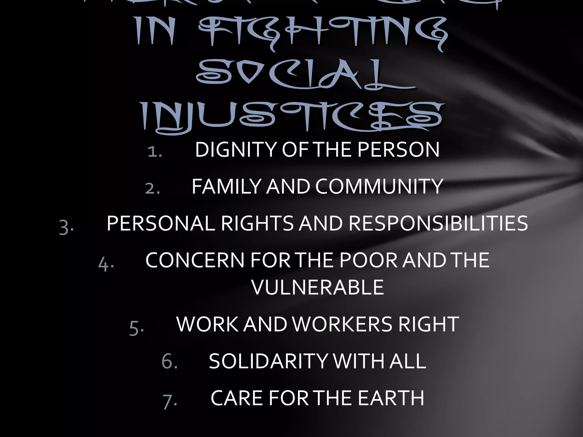 HHEERR AADDVVOOCCAACCYY 
IINN FFIIGGHHTTIINNGG 
SSOOCCIIAALL 
IINNJJUUSSTTIICCEESS 
1. DIGNITY OF THE PERSON 
2. FAMILY AND COMMUNITY 
3. PERSONAL RIGHTS AND RESPONSIBILITIES 
4. CONCERN FOR THE POOR AND THE 
VULNERABLE 
5. WORK AND WORKERS RIGHT 
6. SOLIDARITY WITH ALL 
7. CARE FOR THE EARTH 
