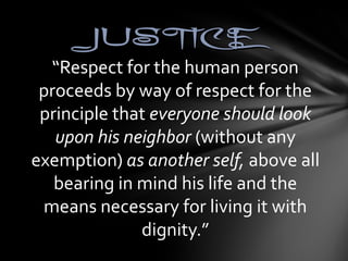 JJUUSSTTIICCEE 
“Respect for the human person 
proceeds by way of respect for the 
principle that everyone should look 
upon his neighbor (without any 
exemption) as another self, above all 
bearing in mind his life and the 
means necessary for living it with 
dignity.” 
 
