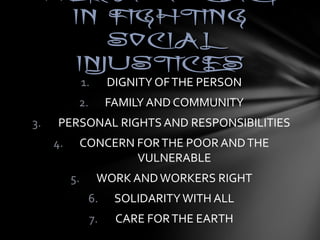 HHEERR AADDVVOOCCAACCYY 
IINN FFIIGGHHTTIINNGG 
SSOOCCIIAALL 
IINNJJUUSSTTIICCEESS 
1. DIGNITY OF THE PERSON 
2. FAMILY AND COMMUNITY 
3. PERSONAL RIGHTS AND RESPONSIBILITIES 
4. CONCERN FOR THE POOR AND THE 
VULNERABLE 
5. WORK AND WORKERS RIGHT 
6. SOLIDARITY WITH ALL 
7. CARE FOR THE EARTH 
