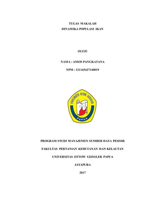 TUGAS MAKALAH
DINAMIKA POPULASI IKAN
OLEH:
NAMA : AMOS PANGKATANA
NPM : 121165427140019
PROGRAM STUDI MANAJEMEN SUMBER DAYA PESISIR
FAKULTAS PERTANIAN KEHUTANAN DAN KELAUTAN
UNIVERSITAS OTTOW GEISSLER PAPUA
JAYAPURA
2017
 