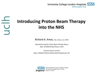 Introducing Proton Beam Therapy
into the NHS
Richard A. Amos, MSc, CPhys, CSci, FIPEM
Operational Lead for Proton Beam Therapy Physics
Dept. of Radiotherapy Physics, UCLH
Honorary Senior Lecturer
Dept. of Medical Physics & Biomedical Engineering, UCL
#HCS15 Healthcare Science: Making it Happen
The Grand Connaught Rooms, London
March 17th, 2015
 