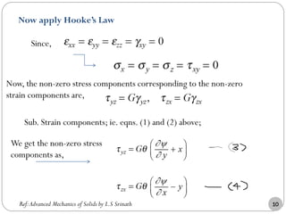 Now apply Hooke’s Law
Since,
Now, the non-zero stress components corresponding to the non-zero
strain components are,
Sub. Strain components; ie. eqns. (1) and (2) above;
We get the non-zero stress
components as,
Ref:Advanced Mechanics of Solids by L.S Srinath 10
 