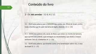 Conteúdo do livro
2 - Os três sermões - 3.1-6; 4:1; 5:1.
3:1 - OUVI esta palavra que o SENHOR fala contra vós, filhos de Israel, contra
toda a família que fiz subir da terra do Egito, dizendo: (3: 1 – 15)
4: 1 - OUVI esta palavra vós, vacas de Basã, que estais no monte de Samaria,
que oprimis aos pobres, que esmagais os necessitados, que dizeis a vossos
senhores: Dai cá, e bebamos (4: 1 – 13);
5:1 - OUVI esta palavra, que levanto como uma lamentação sobre vós, ó casa
de Israel (5: 1 – 27)
12
 